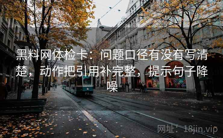 黑料网体检卡：问题口径有没有写清楚，动作把引用补完整，提示句子降噪
