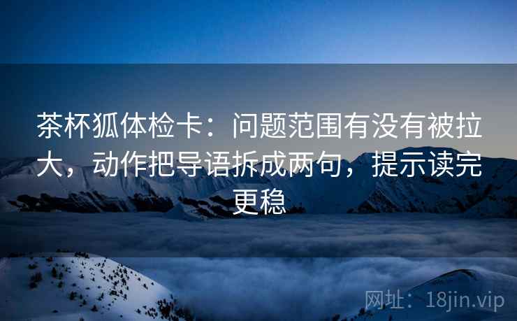 茶杯狐体检卡：问题范围有没有被拉大，动作把导语拆成两句，提示读完更稳