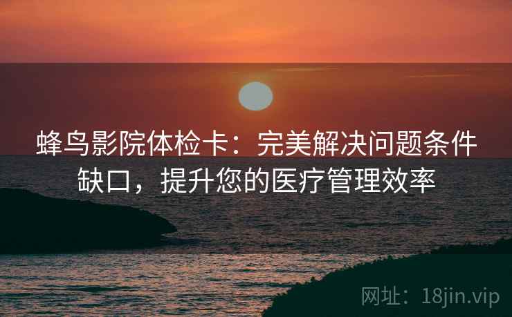 蜂鸟影院体检卡：完美解决问题条件缺口，提升您的医疗管理效率