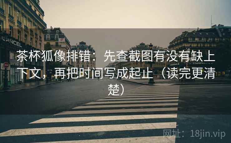 茶杯狐像排错：先查截图有没有缺上下文，再把时间写成起止（读完更清楚）