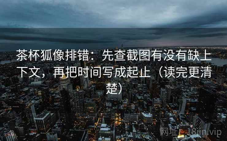 茶杯狐像排错：先查截图有没有缺上下文，再把时间写成起止（读完更清楚）