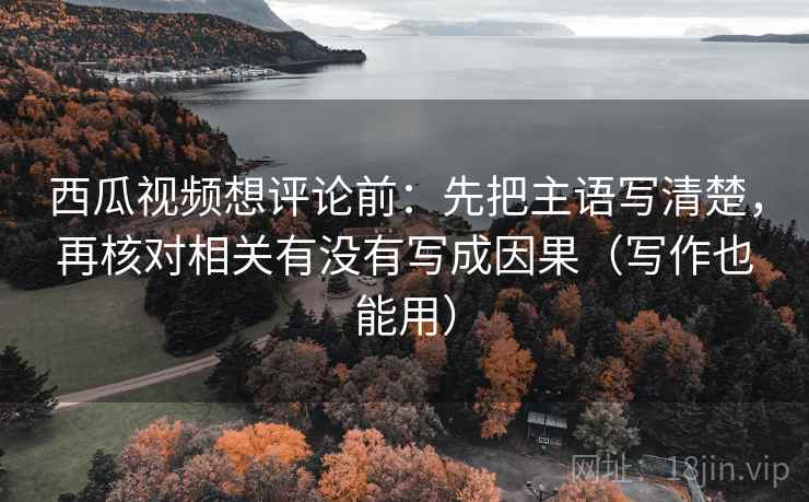 西瓜视频想评论前：先把主语写清楚，再核对相关有没有写成因果（写作也能用）