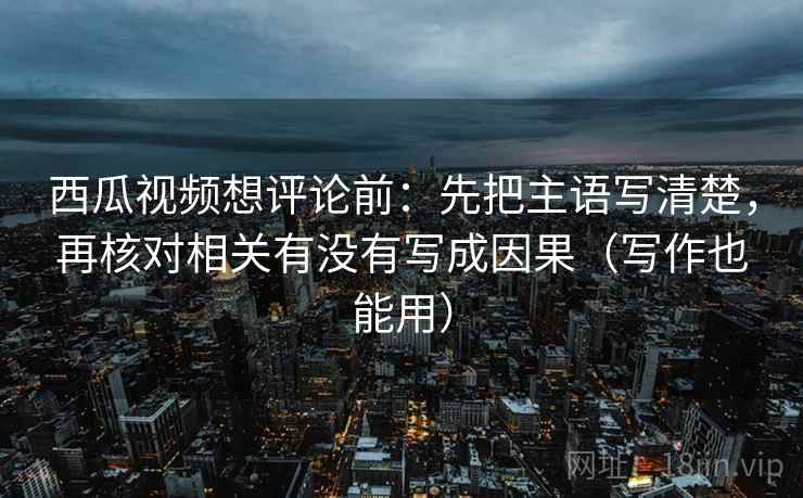 西瓜视频想评论前：先把主语写清楚，再核对相关有没有写成因果（写作也能用）