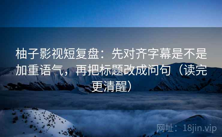 柚子影视短复盘：先对齐字幕是不是加重语气，再把标题改成问句（读完更清醒）