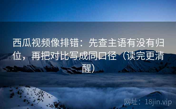 西瓜视频像排错：先查主语有没有归位，再把对比写成同口径（读完更清醒）