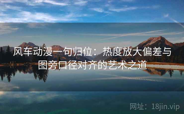 风车动漫一句归位：热度放大偏差与图旁口径对齐的艺术之道