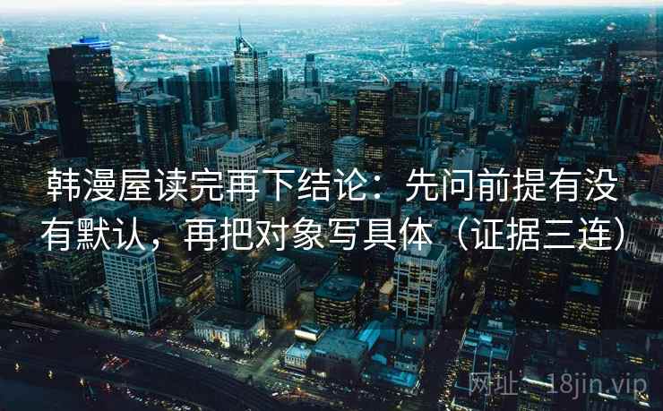 韩漫屋读完再下结论：先问前提有没有默认，再把对象写具体（证据三连）