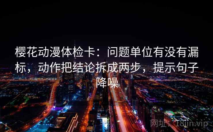 樱花动漫体检卡：问题单位有没有漏标，动作把结论拆成两步，提示句子降噪