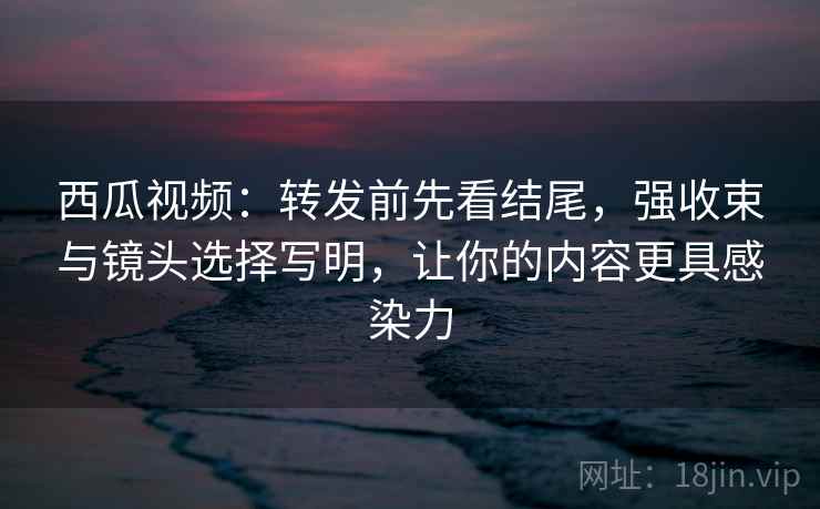 西瓜视频：转发前先看结尾，强收束与镜头选择写明，让你的内容更具感染力