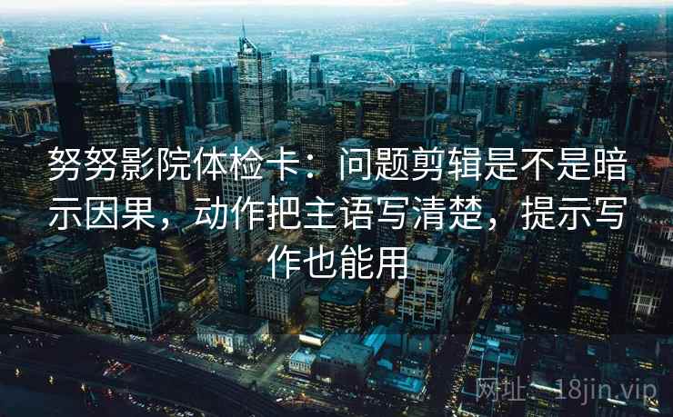 努努影院体检卡：问题剪辑是不是暗示因果，动作把主语写清楚，提示写作也能用