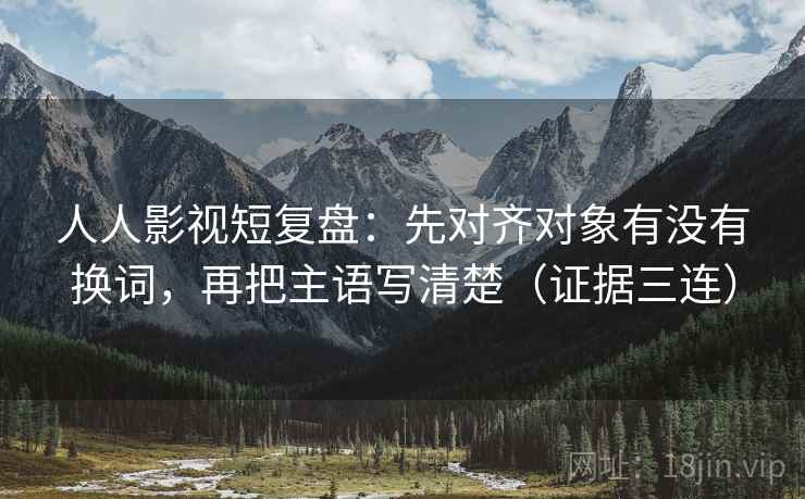 人人影视短复盘：先对齐对象有没有换词，再把主语写清楚（证据三连）
