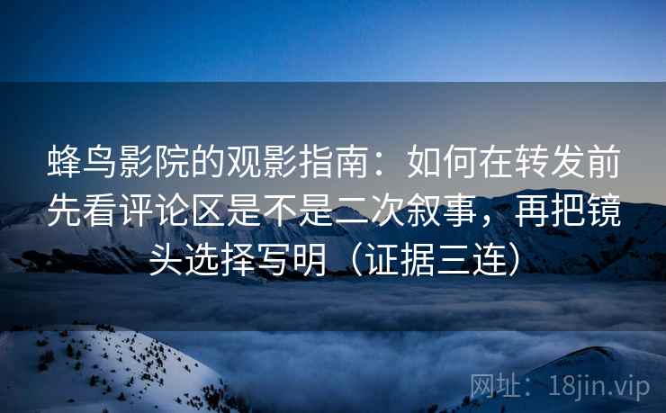蜂鸟影院的观影指南：如何在转发前先看评论区是不是二次叙事，再把镜头选择写明（证据三连）